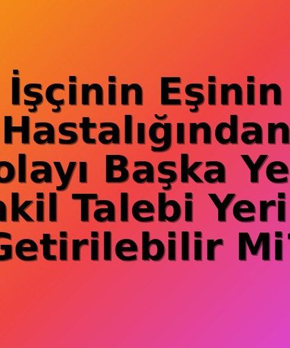 İşçinin Eşinin Hastalığı: Nakil Hakkı İdari Gerekçelere Feda Edilemez