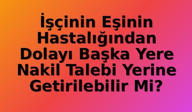 İşçinin Eşinin Hastalığı: Nakil Hakkı İdari Gerekçelere Feda Edilemez